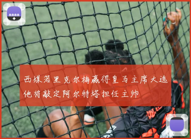西媒若里克尔梅赢得皇马主席大选他将敲定阿尔特塔担任主帅